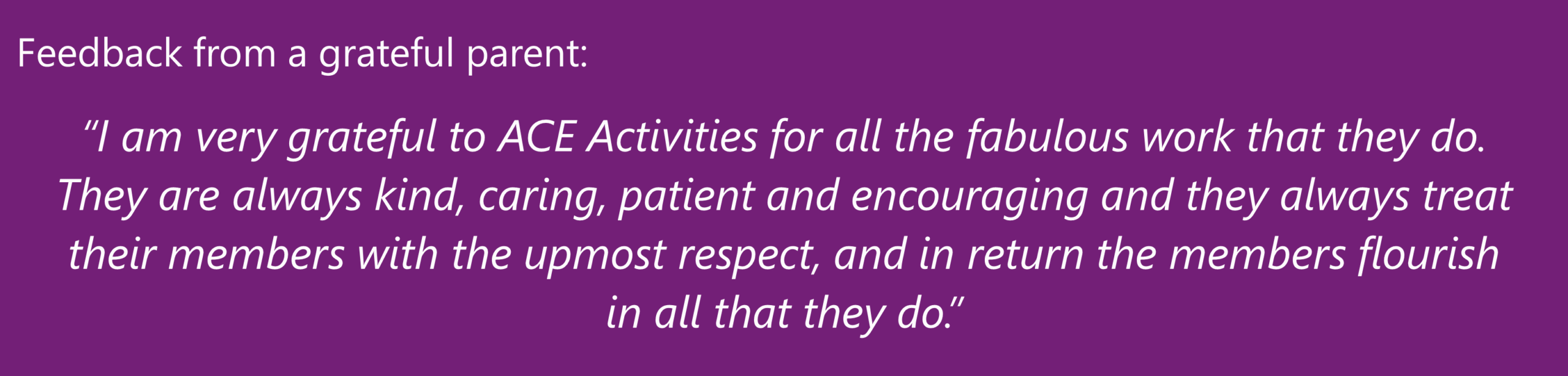 "I am very grateful to ACE Activities for all the fabulous work that they do. They are always kind, caring, patient and encouraging and they always treat their members with the upmost respect, and in return the members flourish in all that they do." A grateful parent