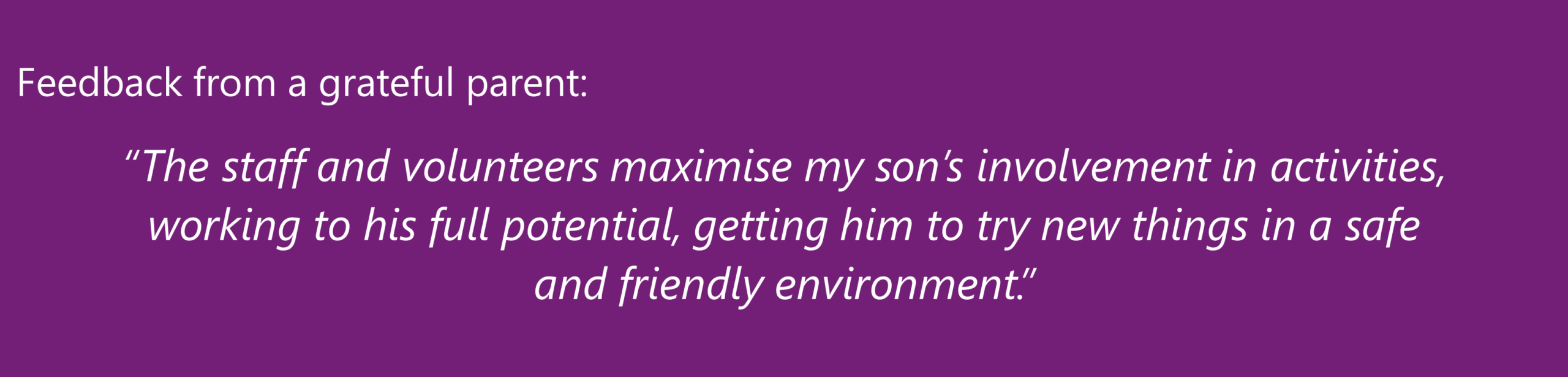 “The staff and volunteers maximise my son’s involvement in activities, working to his full potential, getting him to try new things in a safe and friendly environment.” A grateful parent