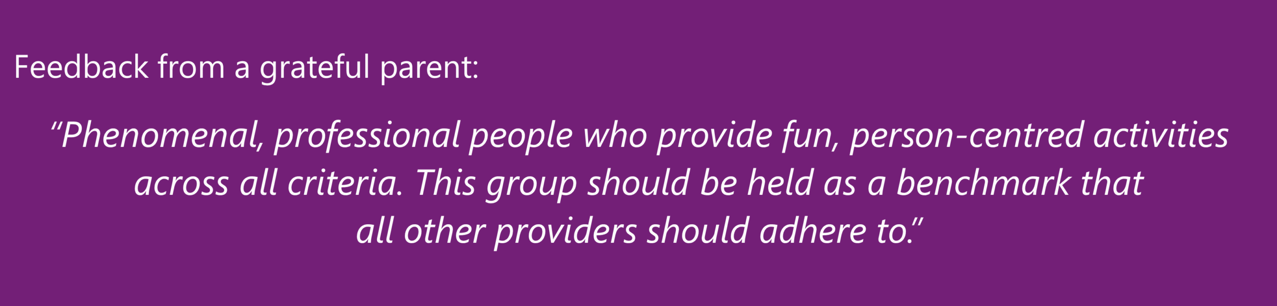 "Phenomenal, professional people who provide fun, person-centred activities across all criteria. This group should be held as a benchmark that all other providers should adhere to." A satisfied parent